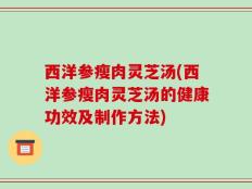 西洋参瘦肉灵芝汤(西洋参瘦肉灵芝汤的健康功效及制作方法)