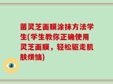 菌灵芝面膜涂抹方法学生(学生教你正确使用灵芝面膜，轻松驱走肌肤烦恼)