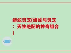 蟒蛇灵芝(蟒蛇与灵芝：天生绝配的神奇组合)