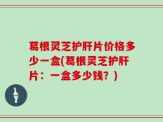 葛根灵芝护肝片价格多少一盒(葛根灵芝护肝片：一盒多少钱？)