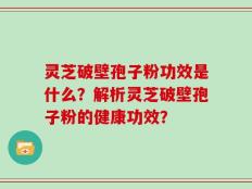 灵芝破壁孢子粉功效是什么？解析灵芝破壁孢子粉的健康功效？