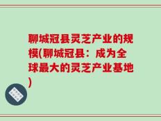 聊城冠县灵芝产业的规模(聊城冠县：成为全球最大的灵芝产业基地)