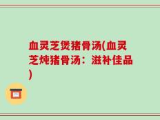 血灵芝煲猪骨汤(血灵芝炖猪骨汤：滋补佳品)
