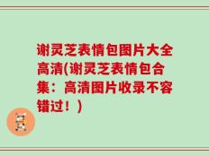 谢灵芝表情包图片大全高清(谢灵芝表情包合集：高清图片收录不容错过！)