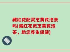 藏红花配灵芝黄芪泡茶吗(藏红花灵芝黄芪泡茶，助您养生保健)