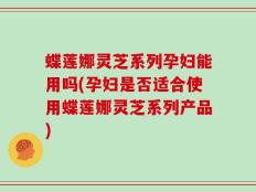 蝶莲娜灵芝系列孕妇能用吗(孕妇是否适合使用蝶莲娜灵芝系列产品)