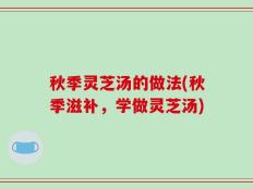 秋季灵芝汤的做法(秋季滋补，学做灵芝汤)
