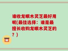 谁收龙眼木灵芝最好用呢(最佳选择：谁是最擅长收购龙眼木灵芝的？)
