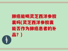 肺癌能喝灵芝西洋参胶囊吗(灵芝西洋参胶囊能否作为肺癌患者的补品？)