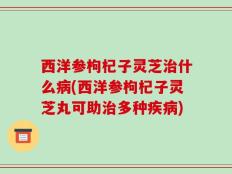 西洋参枸杞子灵芝治什么病(西洋参枸杞子灵芝丸可助治多种疾病)