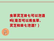 虫草灵芝田七可以泡酒吗(是否可以用虫草、灵芝和田七泡酒？)