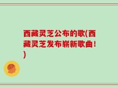 西藏灵芝公布的歌(西藏灵芝发布崭新歌曲！)