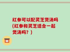 红参可以配灵芝煲汤吗(红参和灵芝适合一起煲汤吗？)