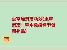 虫草加灵芝功效(虫草灵芝：草本免疫调节健康补品)