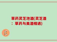 草药灵芝泡酒(灵芝酒：草药与美酒相遇)