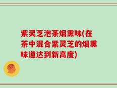 紫灵芝泡茶烟熏味(在茶中混合紫灵芝的烟熏味道达到新高度)