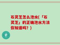 石灵芝怎么泡水(「石灵芝」的正确泡水方法你知道吗？)