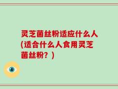 灵芝菌丝粉适应什么人(适合什么人食用灵芝菌丝粉？)