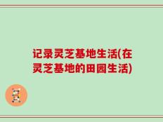 记录灵芝基地生活(在灵芝基地的田园生活)