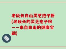 老段长白山灵芝孢子粉(老段长的灵芝孢子粉——来自白山的健康宝藏)