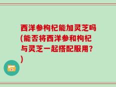 西洋参枸杞能加灵芝吗(能否将西洋参和枸杞与灵芝一起搭配服用？)