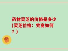 药材灵芝的价格是多少(灵芝价格：究竟如何？)