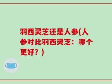 羽西灵芝还是人参(人参对比羽西灵芝：哪个更好？)