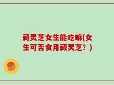藏灵芝女生能吃嘛(女生可否食用藏灵芝？)