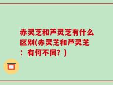 赤灵芝和芦灵芝有什么区别(赤灵芝和芦灵芝：有何不同？)