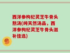 西洋参枸杞灵芝牛骨头熬汤(纯天然汤品，西洋参枸杞灵芝牛骨头滋补佳选)