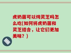 虎奶菌可以炖灵芝吗怎么吃(如何将虎奶菌和灵芝结合，让它们更加美味？)
