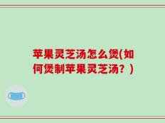 苹果灵芝汤怎么煲(如何煲制苹果灵芝汤？)