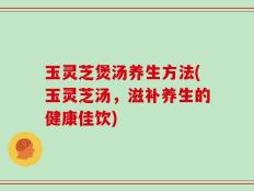 玉灵芝煲汤养生方法(玉灵芝汤，滋补养生的健康佳饮)