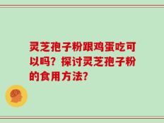 灵芝孢子粉跟鸡蛋吃可以吗？探讨灵芝孢子粉的食用方法？