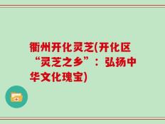衢州开化灵芝(开化区“灵芝之乡”：弘扬中华文化瑰宝)