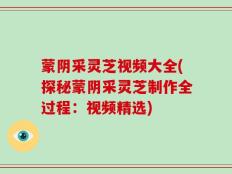 蒙阴采灵芝视频大全(探秘蒙阴采灵芝制作全过程：视频精选)
