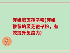 萍姐灵芝孢子粉(萍姐推荐的灵芝孢子粉，有效提升免疫力)