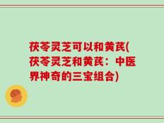 茯苓灵芝可以和黄芪(茯苓灵芝和黄芪：中医界神奇的三宝组合)
