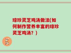 琼珍灵芝鸡汤做法(如何制作营养丰富的琼珍灵芝鸡汤？)