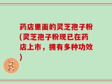 药店里面的灵芝孢子粉(灵芝孢子粉现已在药店上市，拥有多种功效)