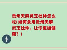 贵州天麻灵芝杜仲怎么吃(如何食用贵州天麻灵芝杜仲，让你更加健康？)