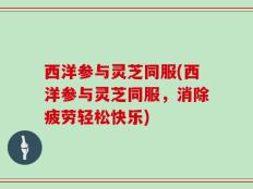 西洋参与灵芝同服(西洋参与灵芝同服，消除疲劳轻松快乐)