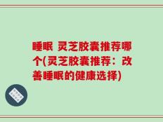 睡眠 灵芝胶囊推荐哪个(灵芝胶囊推荐：改善睡眠的健康选择)