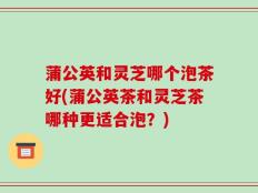 蒲公英和灵芝哪个泡茶好(蒲公英茶和灵芝茶哪种更适合泡？)