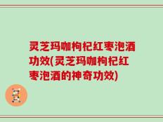 灵芝玛咖枸杞红枣泡酒功效(灵芝玛咖枸杞红枣泡酒的神奇功效)