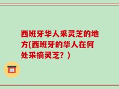 西班牙华人采灵芝的地方(西班牙的华人在何处采摘灵芝？)