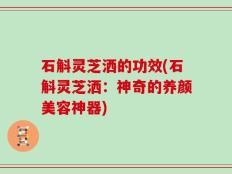 石斛灵芝洒的功效(石斛灵芝洒：神奇的养颜美容神器)