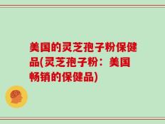 美国的灵芝孢子粉保健品(灵芝孢子粉：美国畅销的保健品)