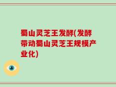 蜀山灵芝王发酵(发酵带动蜀山灵芝王规模产业化)