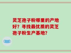 灵芝孢子粉哪里的产地好？寻找最优质的灵芝孢子粉生产基地？